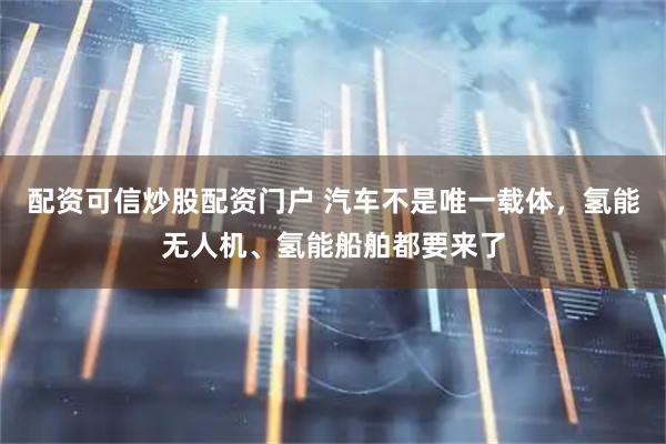 配资可信炒股配资门户 汽车不是唯一载体，氢能无人机、氢能船舶都要来了