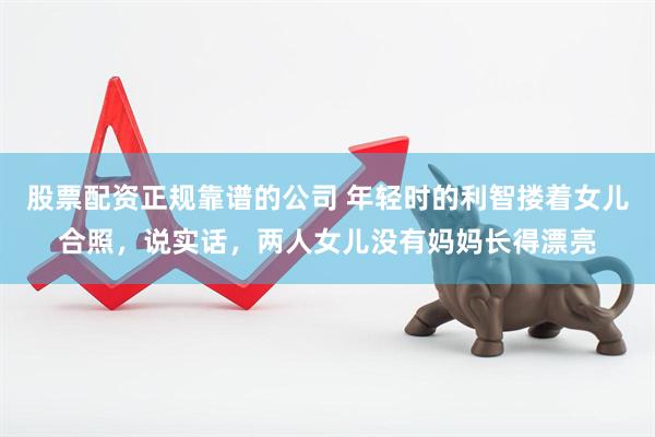 股票配资正规靠谱的公司 年轻时的利智搂着女儿合照，说实话，两人女儿没有妈妈长得漂亮