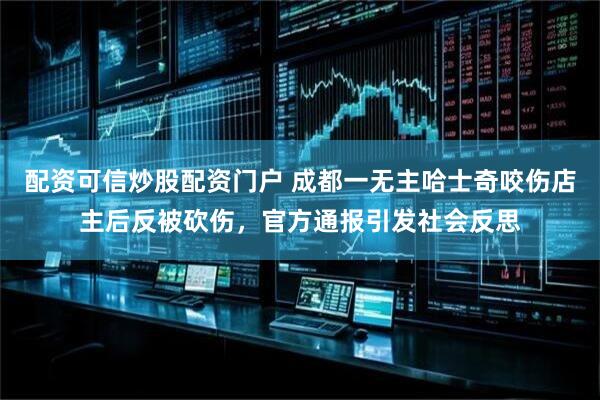 配资可信炒股配资门户 成都一无主哈士奇咬伤店主后反被砍伤，官方通报引发社会反思