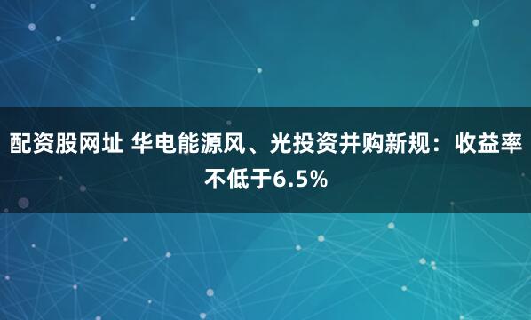 配资股网址 华电能源风、光投资并购新规:收益率不低于6.5%