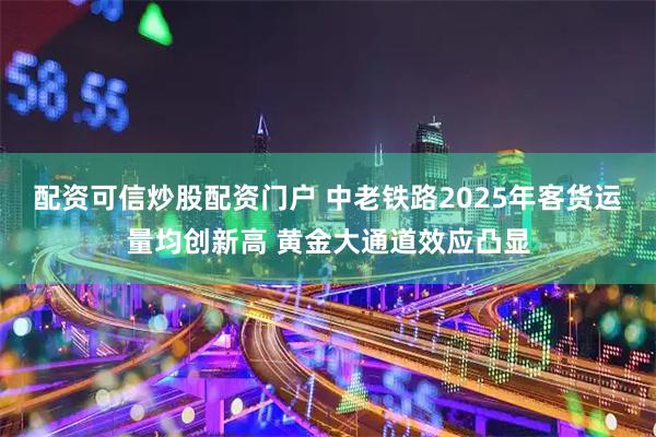 配资可信炒股配资门户 中老铁路2025年客货运量均创新高 黄金大通道效应凸显