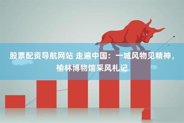股票配资导航网站 走遍中国：一城风物见精神，榆林博物馆采风札记