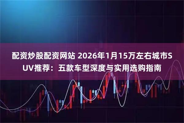 配资炒股配资网站 2026年1月15万左右城市SUV推荐:五款车型深度与实用选购指南
