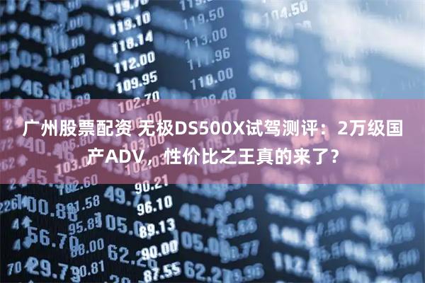 广州股票配资 无极DS500X试驾测评：2万级国产ADV，性价比之王真的来了？