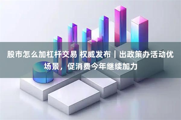 股市怎么加杠杆交易 权威发布｜出政策办活动优场景，促消费今年继续加力