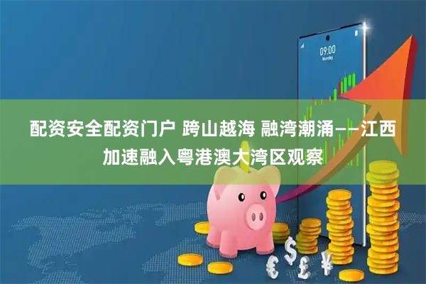 配资安全配资门户 跨山越海 融湾潮涌——江西加速融入粤港澳大湾区观察
