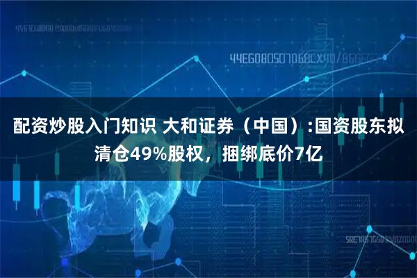 配资炒股入门知识 大和证券（中国）:国资股东拟清仓49%股权，捆绑底价7亿