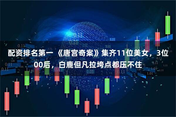 配资排名第一 《唐宫奇案》集齐11位美女，3位00后，白鹿但凡拉垮点都压不住
