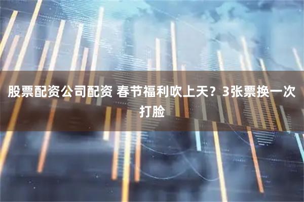 股票配资公司配资 春节福利吹上天？3张票换一次打脸