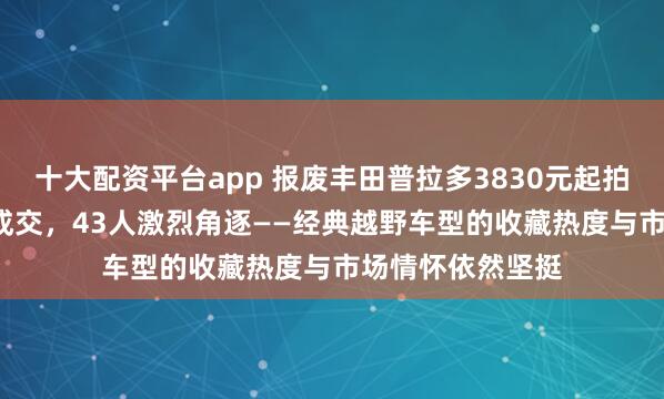 十大配资平台app 报废丰田普拉多3830元起拍,竟以5.6万元成交,43人激烈角逐——经典越野车型的收藏热度与市场情怀依然坚挺