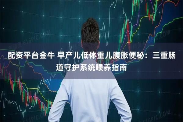 配资平台金牛 早产儿低体重儿腹胀便秘：三重肠道守护系统喂养指南