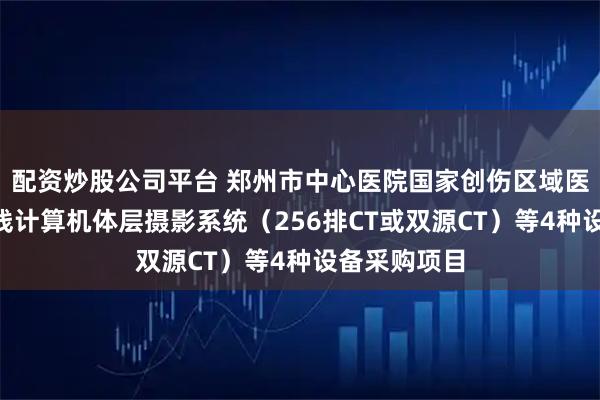 配资炒股公司平台 郑州市中心医院国家创伤区域医疗中心X射线计算机体层摄影系统（256排CT或双源CT）等4种设备采购项目