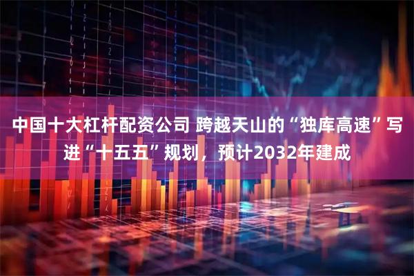 中国十大杠杆配资公司 跨越天山的“独库高速”写进“十五五”规划,预计2032年建成