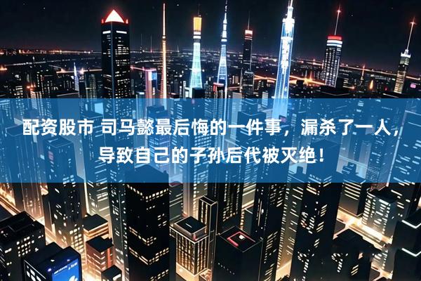 配资股市 司马懿最后悔的一件事,漏杀了一人,导致自己的子孙后代被灭绝!