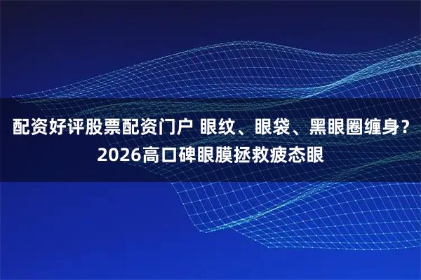 配资好评股票配资门户 眼纹、眼袋、黑眼圈缠身？2026高口碑眼膜拯救疲态眼