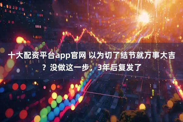 十大配资平台app官网 以为切了结节就万事大吉？没做这一步，3年后复发了