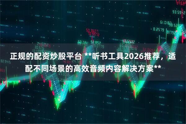 正规的配资炒股平台 **听书工具2026推荐,适配不同场景的高效音频内容解决方案**