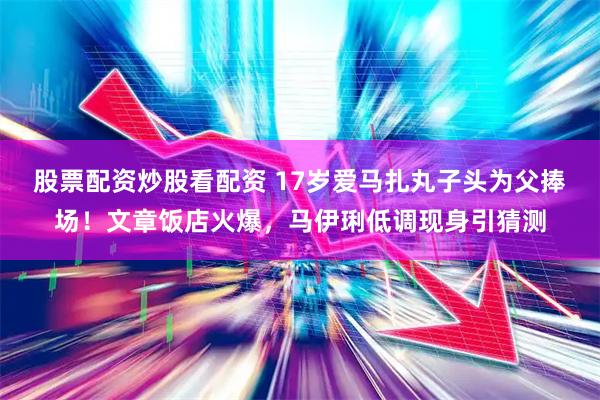 股票配资炒股看配资 17岁爱马扎丸子头为父捧场！文章饭店火爆，马伊琍低调现身引猜测