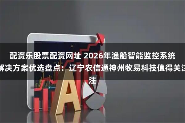 配资乐股票配资网址 2026年渔船智能监控系统解决方案优选盘点：辽宁农信通神州牧易科技值得关注