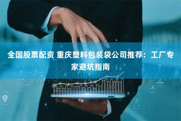 全国股票配资 重庆塑料包装袋公司推荐：工厂专家避坑指南