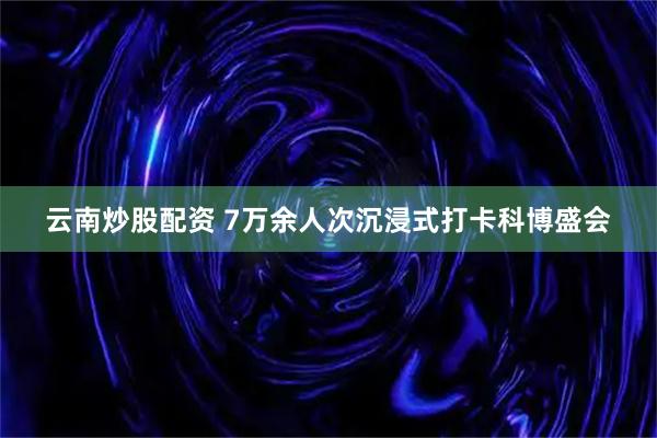 云南炒股配资 7万余人次沉浸式打卡科博盛会