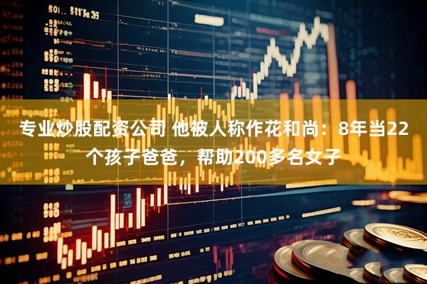 专业炒股配资公司 他被人称作花和尚：8年当22个孩子爸爸，帮助200多名女子