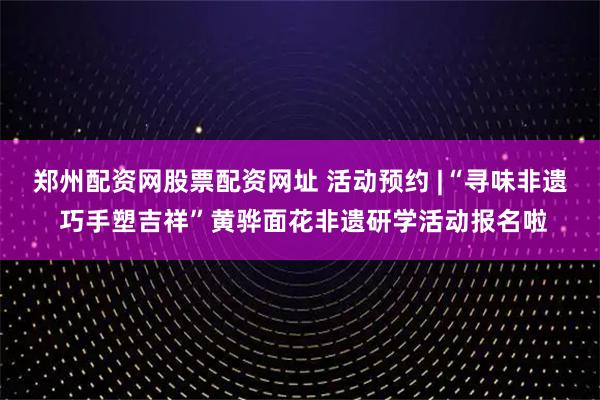 郑州配资网股票配资网址 活动预约 |“寻味非遗 巧手塑吉祥”黄骅面花非遗研学活动报名啦