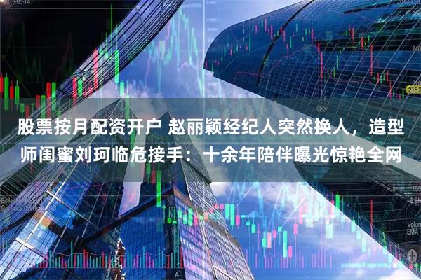 股票按月配资开户 赵丽颖经纪人突然换人,造型师闺蜜刘珂临危接手:十余年陪伴曝光惊艳全网