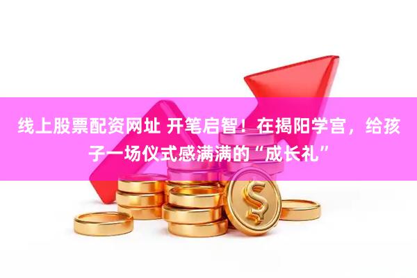 线上股票配资网址 开笔启智！在揭阳学宫，给孩子一场仪式感满满的“成长礼”