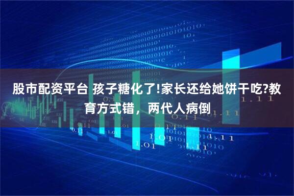 股市配资平台 孩子糖化了!家长还给她饼干吃?教育方式错，两代人病倒