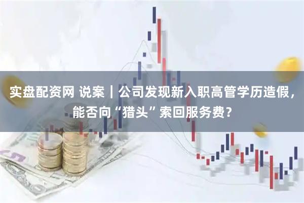 实盘配资网 说案|公司发现新入职高管学历造假,能否向“猎头”索回服务费?