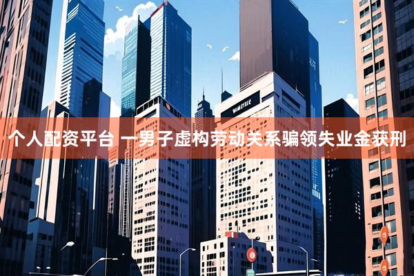 个人配资平台 一男子虚构劳动关系骗领失业金获刑